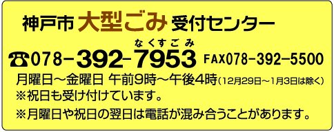 神戸市大型ごみ受付センター電話078-392-7953ファクシミリ078-392-5500 月曜日から金曜日 午前9時から午後4時まで(12月29日から1月3日までは除きます) 祝日も受け付けています。月曜日や祝日の翌日は電話が混み合うことがあります。