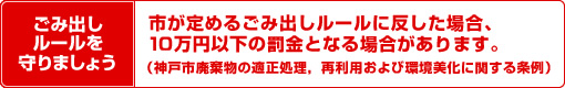 ごみ出しルールを 守りましょう 市が定めるごみ出しルールに反した場合、10万円以下の罰金となる場合があります。(神戸市廃棄物の適正処理、再利用および環境美化に関する条例)