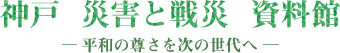 神戸　災害と戦災　資料館　－平和の尊さを次の世代へ－