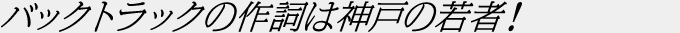 バックトラックの作詞は神戸の若者！